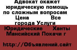 Адвокат окажет юридическую помощь по сложным вопросам  › Цена ­ 1 200 - Все города Услуги » Юридические   . Ханты-Мансийский,Покачи г.